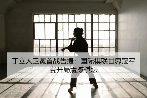 丁立人卫冕首战告捷：国际棋联世界冠军赛开局震撼棋坛